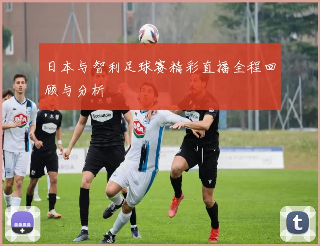 日本与智利足球赛精彩直播全程回顾与分析