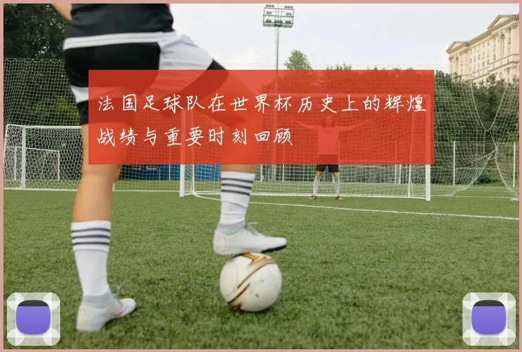 法国足球队在世界杯历史上的辉煌战绩与重要时刻回顾