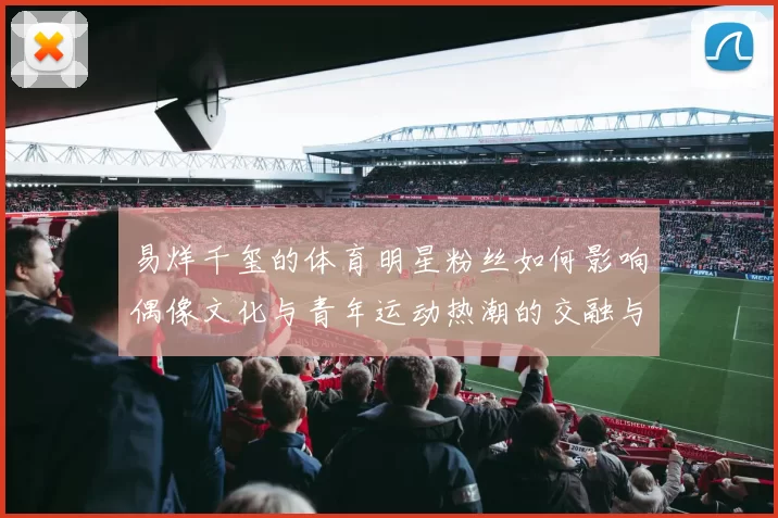 易烊千玺的体育明星粉丝如何影响偶像文化与青年运动热潮的交融与发展