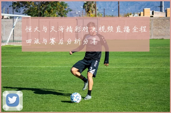 恒大与天海精彩对决视频直播全程回放与赛后分析分享