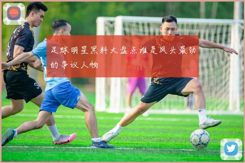 足球明星黑料大盘点谁是风头最劲的争议人物