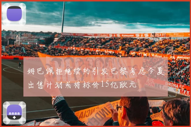 姆巴佩拒绝续约引发巴黎考虑今夏出售计划或将标价15亿欧元