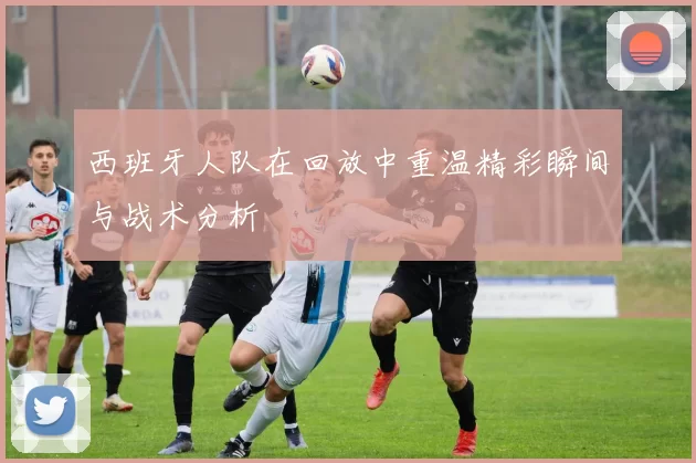 西班牙人队在回放中重温精彩瞬间与战术分析