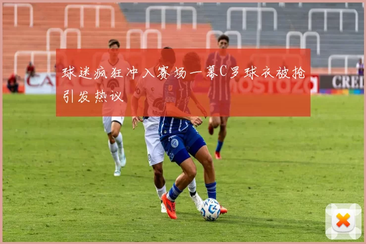 球迷疯狂冲入赛场一幕C罗球衣被抢引发热议