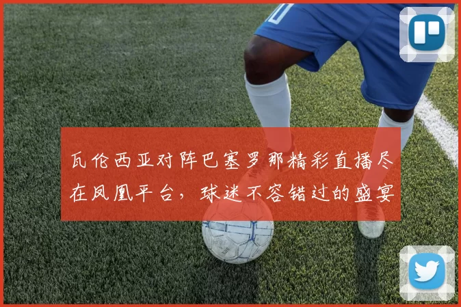 瓦伦西亚对阵巴塞罗那精彩直播尽在凤凰平台，球迷不容错过的盛宴