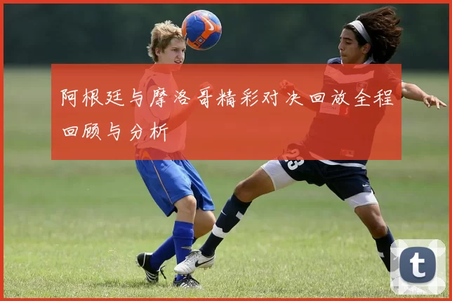 阿根廷与摩洛哥精彩对决回放全程回顾与分析