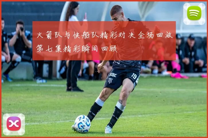 火箭队与快船队精彩对决全场回放第七集精彩瞬间回顾