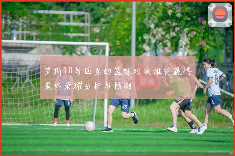 罗斯10与匹克的篮球对决谁将赢得最终荣耀分析与预测