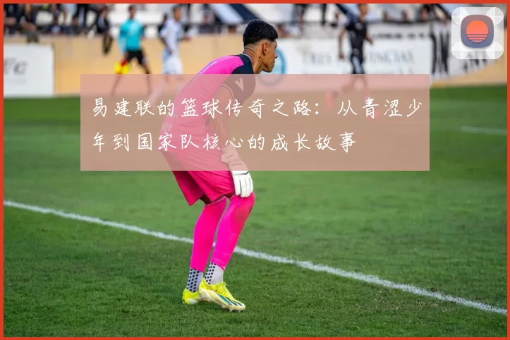 易建联的篮球传奇之路：从青涩少年到国家队核心的成长故事